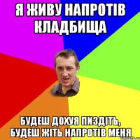 я живу напротів кладбища будеш дохуя пиздіть, будеш жіть напротів меня