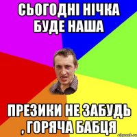 сьогодні нічка буде наша презики не забудь , горяча бабця