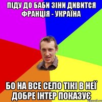 піду до баби зіни дивится франція - україна бо на все село тікі в неї добре інтер показує