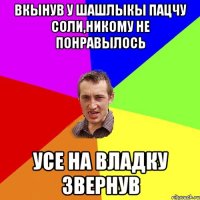 вкынув у шашлыкы пацчу соли,никому не понравылось усе на Владку звернув