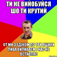 Ти не вийобуйся шо ти крутий От ми з Едіком по три ящики пива випиваєм і нас не вставляє