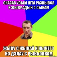 сказав усым шта развывся и жыву адын с сынам жыву с жынай и нычего нэ дэлау с рыбьонкам