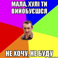 Мала, хулі ти вийобуєшся не хочу, не буду