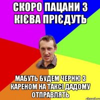 скоро пацани з кієва прієдуть мабуть будем черню з кареном на таксі дадому отправлять