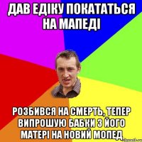 ДАВ ЕДIКУ ПОКАТАТЬСЯ НА МАПЕДI РОЗБИВСЯ НА СМЕРТЬ, ТЕПЕР ВИПРОШУЮ БАБКИ З ЙОГО МАТЕРI НА НОВИЙ МОПЕД