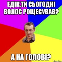 Едік,ти сьогодні волос рощесував? А на голові?