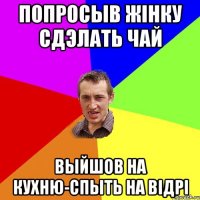 ПОПРОСЫВ ЖIНКУ СДЭЛАТЬ ЧАЙ ВЫЙШОВ НА КУХНЮ-СПЫТЬ НА ВIДРI