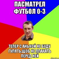 Пасматрел футбол 0-3 тепер с анькой не буду гулять,щоб не плакать перед ней