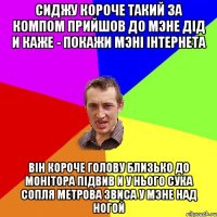 сиджу короче такий за компом прийшов до мэне дiд и каже - покажи мэнi iнтернета вiн короче голову близько до монiтора пiдвив и у нього сука сопля метрова звиса у мэне над ногой