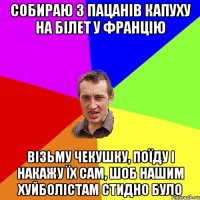 СОБИРАЮ З ПАЦАНІВ КАПУХУ НА БІЛЕТ У ФРАНЦіЮ ВІЗЬМУ ЧЕКУШКУ, ПОЇДУ І НАКАЖУ ЇХ САМ, ШОБ НАШИМ ХУЙБОЛІСТАМ СТИДНО БУЛО