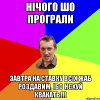 НІЧОГО ШО ПРОГРАЛИ ЗАВТРА НА СТАВКУ ВСІХ ЖАБ РОЗДАВИМ, ІБО НЄХУЙ КВАКАТЬ!!!