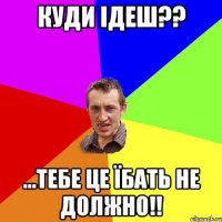 КУДИ ІДЕШ?? ...тебе це їбать не должно!!