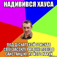 надивився хауса под діскатекой отискав свої засохлі ригачкі повіз в санстанцію. ну його нахуй