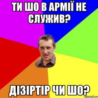 ти шо в армії не служив? дізіртір чи шо?