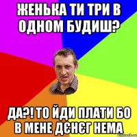 женька ти три в одном будиш? да?! то йди плати бо в мене дєнєг нема