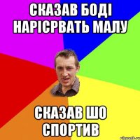 сказав Боді нарісрвать малу сказав шо спортив