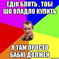 едік блять , тобі шо впадло купить я там просто бабкі должен