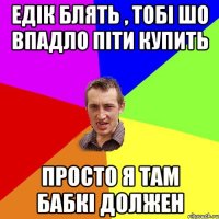 едік блять , тобі шо впадло піти купить просто я там бабкі должен