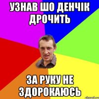 Узнав шо Денчік дрочить за руку не здорокаюсь