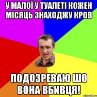 У малої у туалеті кожен місяць знаходжу кров Подозреваю шо вона вбивця!