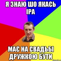 я знаю шо якась Іра має на свадьбі дружкою бути