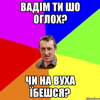 вадім ти шо оглох? чи на вуха їбешся?