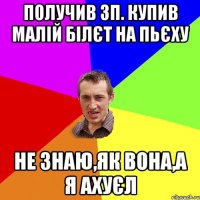 Получив зп. Купив малій білєт на Пьєху Не знаю,як вона,а я ахуєл