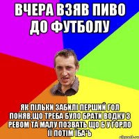 Вчера взяв пиво до футболу Як пільки забилі перший гол поняв,що треба було брати водку з ревом та малу позвать що б у горло її потім їба*ь