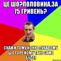 ЦЕ ШО?ПОЛОВИНА,ЗА 75 ГРИВЕНЬ? СКАЖИ ТОМУ КОНЮ ЛУКАВОМУ ШО ГОРЕ ЙОМУ ТАКЕ САМЕ БУДЕ!