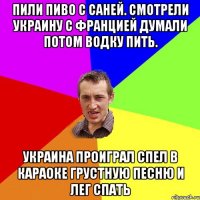 Пили пиво с саней. Смотрели Украину с францией думали потом водку пить. Украина проиграл спел в караоке грустную песню и лег спать