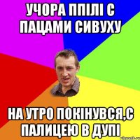 учора ппілі с пацами сивуху на утро покінувся,с палицею в дупі