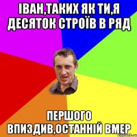 Іван,таких як ти,я десяток строїв в ряд першого впиздив,останній вмер