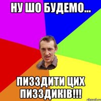 Ну шо будемо... пизздити цих пизздиків!!!