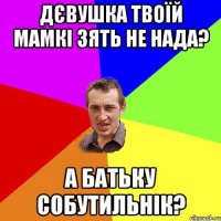 Дєвушка твоїй мамкі зять не нада? а батьку собутильнік?