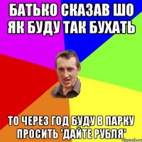 Батько сказав шо як буду так бухать То через год буду в парку просить 'Дайте Рубля'