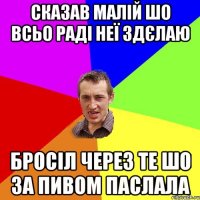 сказав малій шо всьо раді неї здєлаю бросіл через те шо за пивом паслала