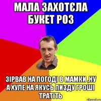 Мала захотєла букет роз Зірвав на погоді в мамки ,ну а хуле на якусь пизду гроші тратіть