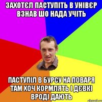 захотєл паступіть в Унівєр взнав шо нада учіть паступіл в бурсу на поваря там хоч кормлять і дєвкі вроді дають