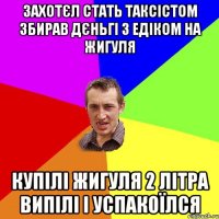 захотєл стать таксістом збирав дєньгі з Едіком на жигуля купілі жигуля 2 літра випілі і успакоїлся