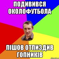 подивився околофутбола пішов отпиздив гопників