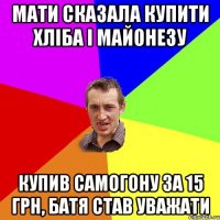 мати сказала купити хліба і майонезу купив самогону за 15 грн, батя став уважати