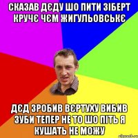 сказав дєду шо пити зіберт кручє чєм жигульовськє дєд зробив вєртуху вибив зуби тепер не то шо піть я кушать не можу