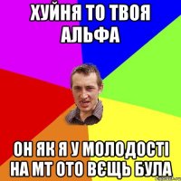 Хуйня то твоя альфа Он як я у молодості на МТ ото вєщь була