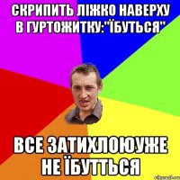 скрипить ліжко наверху в гуртожитку:"їбуться" все затихлоюуже не їбутться