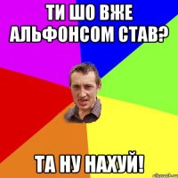 Ти шо вже Альфонсом став? Та ну нахуй!