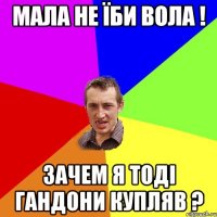 Мала не їби вола ! Зачем я тоді гандони купляв ?