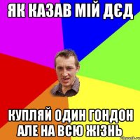 Як казав мій дєд Купляй один гондон але на всю жізнь