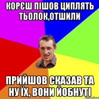 корєш пішов циплять тьолок,отшили прийшов сказав та ну їх, вони йобнуті