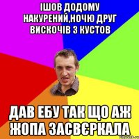 ішов додому накурений,ночю друг вискочів з кустов дав ебу так що аж жопа засвєркала