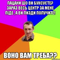 Пацани шо ви буксуєте? Зараз весь центр за мене піде , а ви пизди получите! Воно вам треба??